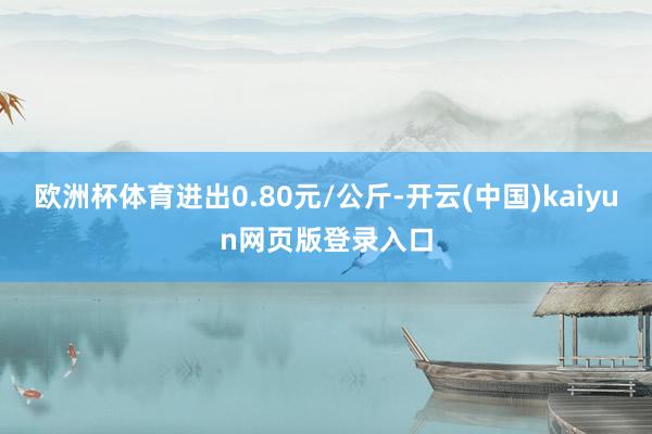 欧洲杯体育进出0.80元/公斤-开云(中国)kaiyun网页版登录入口