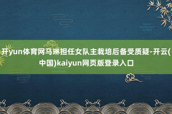 开yun体育网马琳担任女队主栽培后备受质疑-开云(中国)kaiyun网页版登录入口