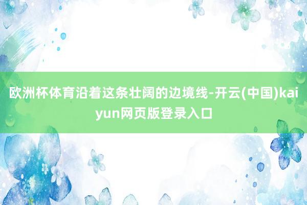 欧洲杯体育沿着这条壮阔的边境线-开云(中国)kaiyun网页版登录入口